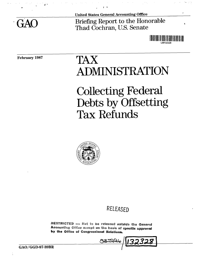 handle is hein.gao/gaobachzk0001 and id is 1 raw text is: 
United States General Accounting Office


GAO


Briefing Report to the Honorable
Thad Cochran, U.S. Senate


LM132328


February 1987


TAX
ADMINISTRATION


Collecting Federal
Debts by Offsetting
Tax Refunds


                  RELEASED

by3WICED- W  o be e vawre the e ral,
Acoutnru 0ve G cptO   he bzi~ss of sp i uppoval
by the office oW Conaressloma4 Retations.


GAO/GGD-87-39F


