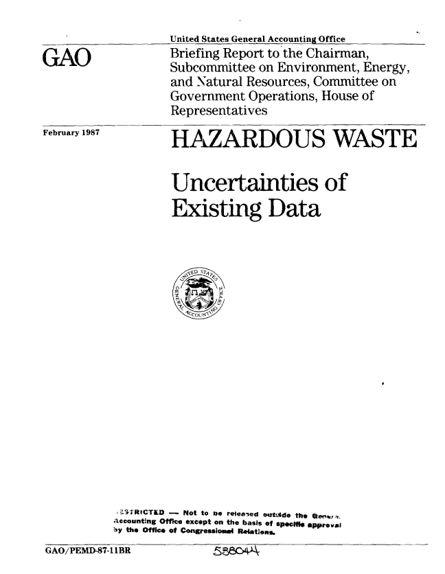handle is hein.gao/gaobaciae0001 and id is 1 raw text is: 


GAO


United States General Accounting Office
Briefing Report to the Chairman,
Subcommittee on Environment, Energy,
and Natural Resources, Committee on
Government Operations, House of
Representatives


February 1987


HAZARDOUS WASTE


         Uncertainties of
         Existing Data



















  itRICTED  - ot to n releaaed *a sde the Oe.'t ,
Accounting Office except on the basis of specifil approval
Ivy the Office of Congressiosma 1*tIons.


GAO/PEMD-87-11BR


