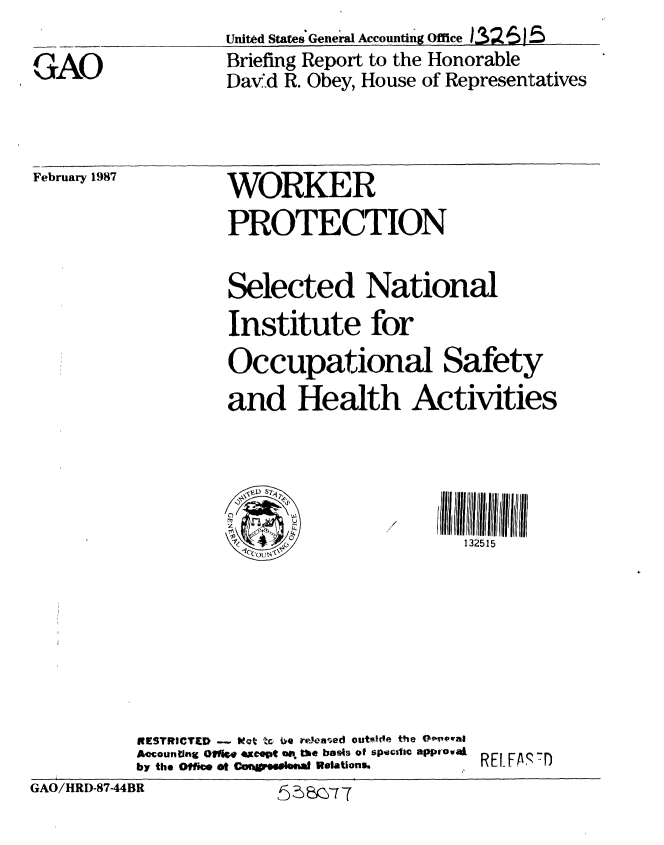 handle is hein.gao/gaobaciak0001 and id is 1 raw text is: 

GAO


United States General Accounting Ofce )32 615
Briefing Report to the Honorable
David R. Obey, House of Representatives


February 1987


WORKER
PROTECTION


Selected National
Institute for
Occupational Safety
and Health Activities



CP
                      132515


          RESTRICTED -   I'm be i releared outf'de the OePal
          AccountWng Oins. *xc~pt . the boets of spectfic 0PP' oval  E F
          by the Office ot Coragm pemal Relations* ,
GAO/HRD-87-44BR        575 e -


