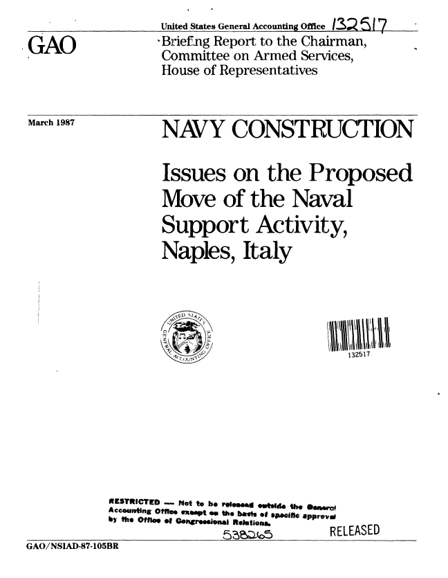 handle is hein.gao/gaobaciam0001 and id is 1 raw text is: 

GAO


United States General Accounting Office 132 517
, Brief-ng Report to the Chairman,
Committee on Armed Services,
House of Representatives


March 1987


NAVY CONSTRUCTION


                   Issues on the Proposed
                   Move of the Naval
                   Support Activity,
                   Naples, Italy





                     (132517








           9WZSTRICTED . Not to be rel..e6m owtsqd. the ew
           Accouw ting  Off*e qX apt  0  the  ba1si  ef  Opoifl. approv &O
           b y   t h e   O f f e   o f C o hC r ew n a a   R e  etio .R E

GAO/NSLAD-87-105BR


