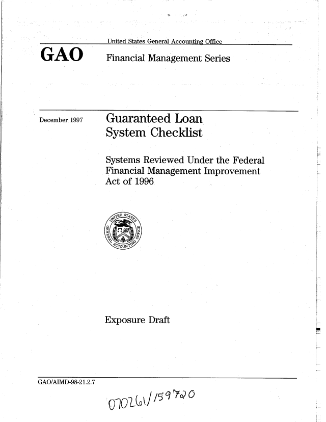handle is hein.gao/gaobaciar0001 and id is 1 raw text is: 


United States General Accounting Office


GAO


Financial Management Series


December 1997


Guaranteed Loan
System Checklist


Systems Reviewed Under the Federal
Financial Management Improvement
Act of 1996


Exposure Draft


GAO/AIMD-98-21.2.7


