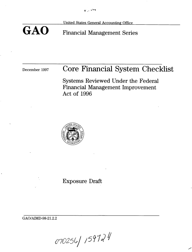 handle is hein.gao/gaobaciay0001 and id is 1 raw text is: 



GAO


United States General Accounting Office
Financial Management Series


December 1997


Core Financial System Checklist

Systems Reviewed Under the Federal
Financial Management Improvement
Act of 1996


Exposure Draft


GAO/AIMD-98-2 1.2.2


