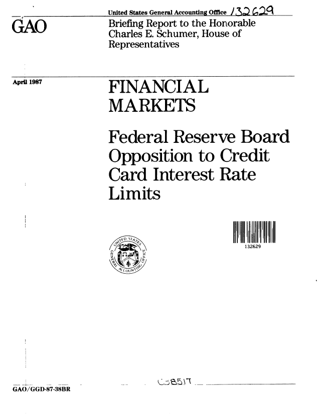 handle is hein.gao/gaobacibe0001 and id is 1 raw text is: 
GAO


United States General Accounting Office j u
Briefing Report to the Honorable
Charles E. Schumer, House of
Representatives


April 1987


FINANCIAL
MARKETS

Federal Reserve Board
Opposition to Credit
Card Interest Rate
Limits


                      132629


GAO/GGD-87-38BR


