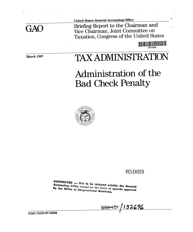 handle is hein.gao/gaobacibm0001 and id is 1 raw text is: 

                  United States General Accounting Office
GAO               Briefing Report to the Chairman and
                  Vice Chairman, Joint Committee on
                  Taxation, Congress of the United States
                                              LM132696
March 1987         TAX ADMINISTRATION


                   Administration of the
                   Bad Check Penalty


                           RELEASED

   FTnT~tot to be roy'ezo G.12d the Geimerdj
b y~  th q  O ffc e  'a#  .jages i   R elations


                    ~~&11 I32


GAO/GGD-87-52BR


t


