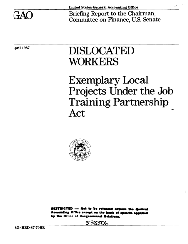 handle is hein.gao/gaobacibr0001 and id is 1 raw text is: United State -Genueral Accounting Office


GAO


Briefing Report to the Chairman,
Committee on Finance, U.S. Senate


ipri 1987


%,O/HRD-87-70BR


     DISLOCATED
     WORKERS


     Exemplary Local
     Projects Under the Job
     Training Partnership
     Act













aTWCTEM - Net I* U reweed eroe  be #ubhW
AseemtlMU  Offi  exeept on the basM of 6pe.Ifp*wd
by Mi. Offica of CougreeeleffW Eatlea&
          5'3&5p~


kO/HRD-87-70BR


