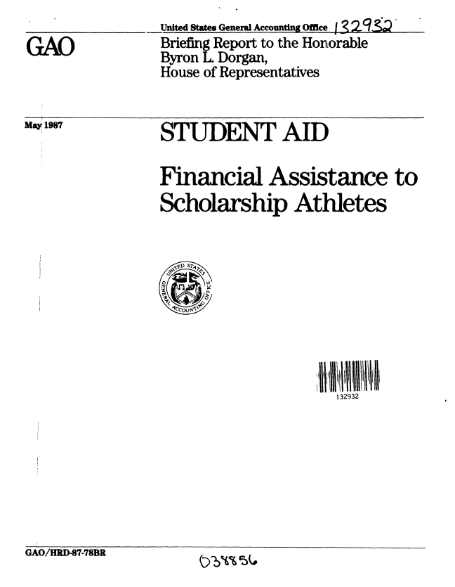 handle is hein.gao/gaobacick0001 and id is 1 raw text is: 

GAO


United States Genera Accounting Office j 32 ,'
Briefing Report to the Honorable
Byron L. Dorgan,
House of Representatives


May 1987


STUDENT AID


Financial Assistance to
Scholarship Athletes


132932


GAO/HRD-87-78BR       ....... &


