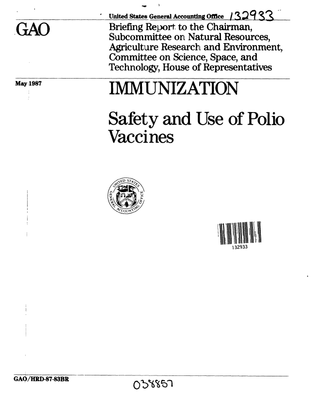 handle is hein.gao/gaobacicm0001 and id is 1 raw text is: 

GAO


United Sthtes Generl Accounting Office So  : 19?  '-
  Briefing Repor to the Chairman,
  Subcommittee on Natural Resources,
  Agriculture Research and Environment,
  Committee on Science, Space, and
  Technology, House of Representatives


IMMUNIZATION


Safety and Use of Polio
Vaccines




  ~0


132933


GAO/HRD-87-83BR


Ob%%bl


May 1987


