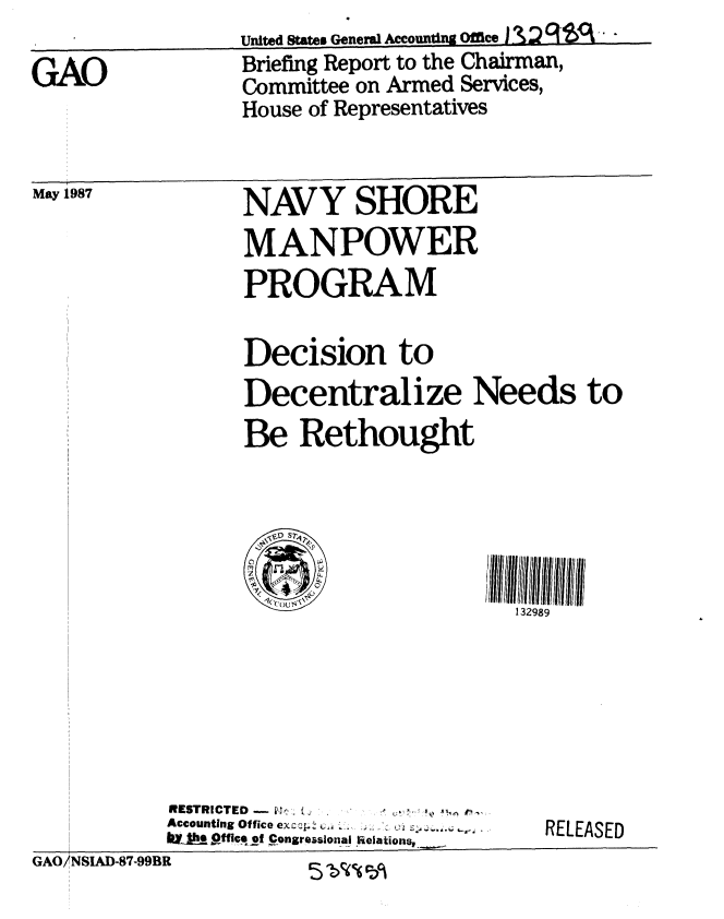 handle is hein.gao/gaobacicr0001 and id is 1 raw text is: 

GAO


May 1987


United States General Accounting Offce I -% :? -
Briefing Report to the Chairman,
Committee on Armed Services,
House of Representatives


NAVY SHORE
MANPOWER
PROGRAM

Decision to
Decentralize Needs to
Be Rethought



  V,29

                       132989


RESTRICTED - ,. . .i,,   P..
Accounting Office ex.q.. . .
biAya 9Office ot Congreaslonal Relations,.,


RELEASED


GAO/NSIAD-87-99BR       C 0 c, ^


I


