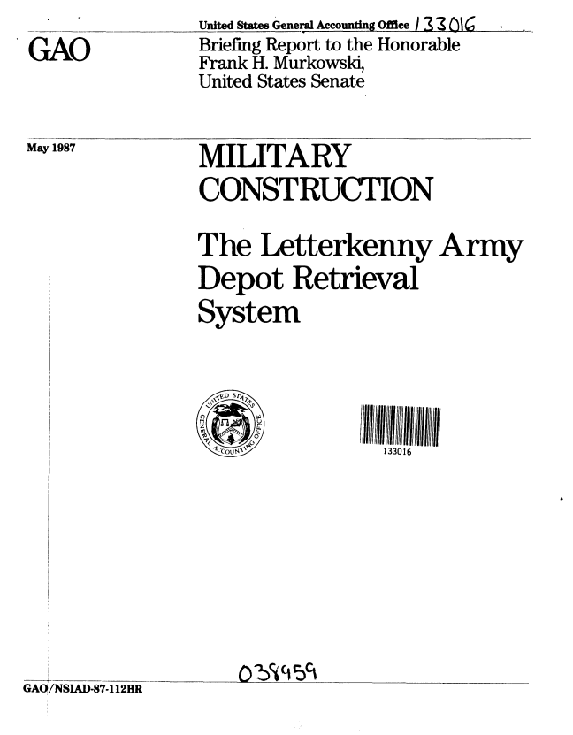 handle is hein.gao/gaobacicw0001 and id is 1 raw text is: 

GAO


United States General Accounting Office   2 C 6
Briefing Report to the Honorable
Frank H. Murkowski,
United States Senate


May 1987


MILITARY
CONSTRUCTION


The Letterkenny Army
Depot Retrieval
System


GAO/NSIAD-87-112BR


0   w
    C,





 cou(i,


133016


