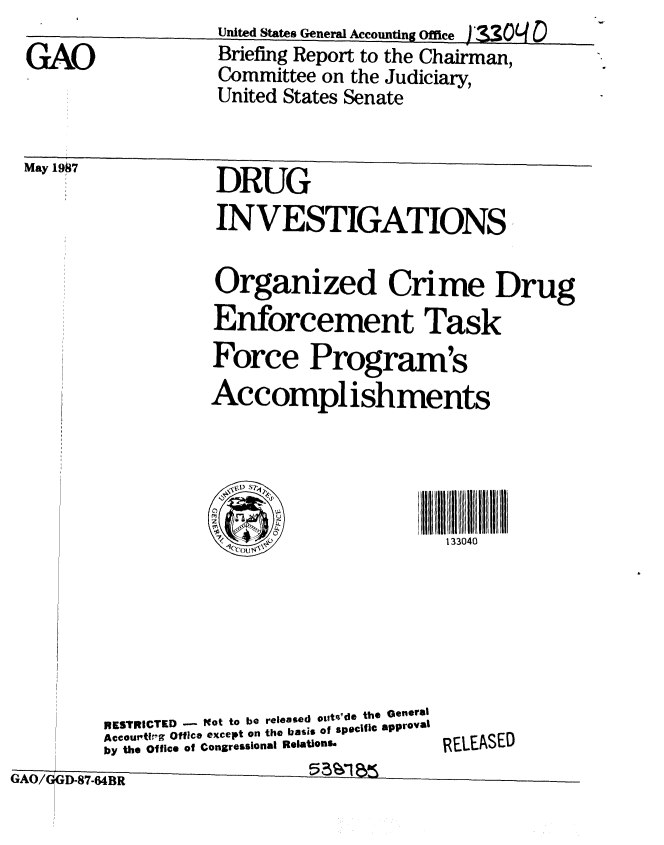 handle is hein.gao/gaobacida0001 and id is 1 raw text is: 
GAO


*mki


may I1ub41


United States General Accounting Offe  '_3o  D


Briefing Report to the Chairman,
Committee on the Judiciary,
United States Senate


           DRUG
           INVESTIGATIONS

           Organized Crime Drug
           Enforcement Task
           Force Program's
           Accomplishments





           1ou'                  133040





RESTRICTED -  lot to be released outq'de the General
Accou'ti-g Office except on the basis of spe¢|lC approval
by the Office of Congressional Relations.  RELEASED


