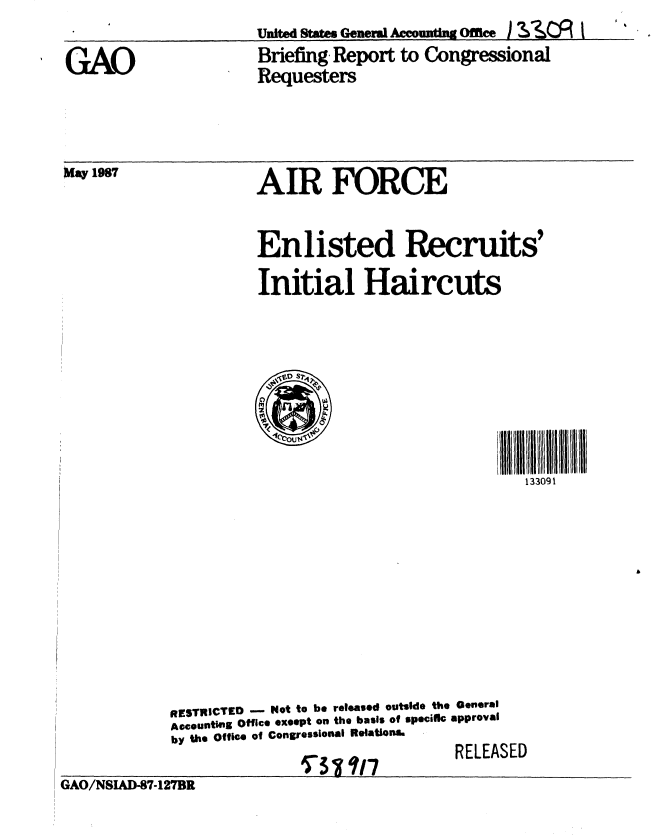 handle is hein.gao/gaobacidm0001 and id is 1 raw text is: 

GAO


May 1987


United State. General Accounting Office ) SIIZ I
Briefing, Report to Congressional
Requesters


AIR FORCE


          Enlisted Recruits'
          Initial Haircuts






                                         133091









RESTRICTED - Not to be released outside the General
Actountlng Office exoept on the basis of specifc approval
by the Office of Congressional Relations.


_L _A .


GAO/NSIAD-87-127BR


ST3Vt117


