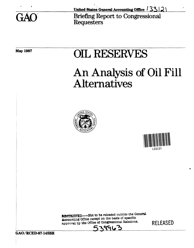 handle is hein.gao/gaobacidr0001 and id is 1 raw text is: 

GAO'


United States Gnera Accounting Office
Briefing Report to Congressional
Requesters


May 1987


OIL RESERVES


An Analysis of Oil Fill
Alternatives


133121


USTRICTED--Not to be released outside the General
  o01Unting Office except on the basis of specific
approval by the Office of Congressional Relations.


RELEASED


OAO/RCED-87-145BR


