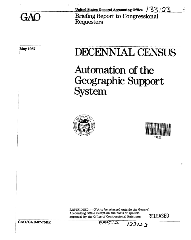 handle is hein.gao/gaobacidt0001 and id is 1 raw text is: United States General Accouting Office / &3  2


GAO


Briefing Report to Congressional
Requesters


May 1987


DECENNIAL CENSUS


Automation of the
Geographic Support
System


133123


REeTRICTED--Not to be released outside the General
Accounting Office except on the basis of specific
approval by the Office of Congressional Relations.  RELEASED


GAO/GGD-87-75BR


