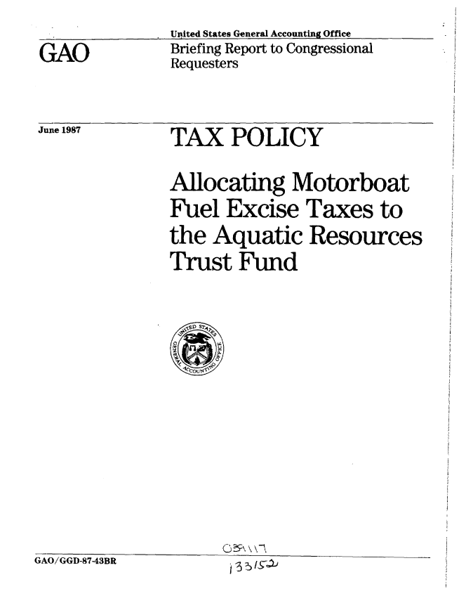 handle is hein.gao/gaobacidv0001 and id is 1 raw text is: 

GAO


United States General Accounting Office
Briefing Report to Congressional
Requesters


June 1987


TAX POLICY


Allocating Motorboat
Fuel Excise Taxes to
the Aquatic Resources
Trust Fund


GAO/GGD-87-43BR


025 \ \-


j -3 5 /9-1j


