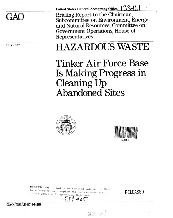 handle is hein.gao/gaobaciey0001 and id is 1 raw text is: United States General Accounting Office


GAO


July 1987


K~K~A~J


Briefing Report to the Chairman,
Subcommittee on Environment, Energy
and Natural Resources, Committee on
Government Operations, House of
Representatives

HAZARDOUS WASTE


Tinker Air Force Base
Is Making Progress in
Cleaning Up


Abandoned


Sites


133461


................ , 11, A ' I !l , 4, 1 t h e
       IV,  , , V II .f ,
  4 p ll5


RELEASED


GAO/NSIAD-87-164BR


I #jr


