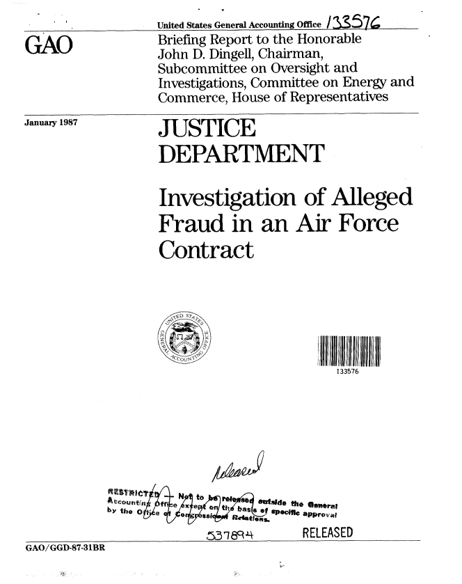 handle is hein.gao/gaobacifn0001 and id is 1 raw text is: 

GAO


United States General Accounting Office / =57
Briefing Report to the Honorable
John D. Dingell, Chairman,
Subcommittee on Oversight and
Investigations, Committee on Energy and
Commerce, House of Representatives


January 1987


JUSTICE
DEPARTMENT


Investigation of Alleged
Fraud in an Air Force
Contract


/Zk- .


~~S3~189~4


        jI  J frIl rJIJ  lJJ  JJiJ :
           133576








s 'ecific approvil
      RELEASED


GAO/GGD-87-31BR


5318RJ4


