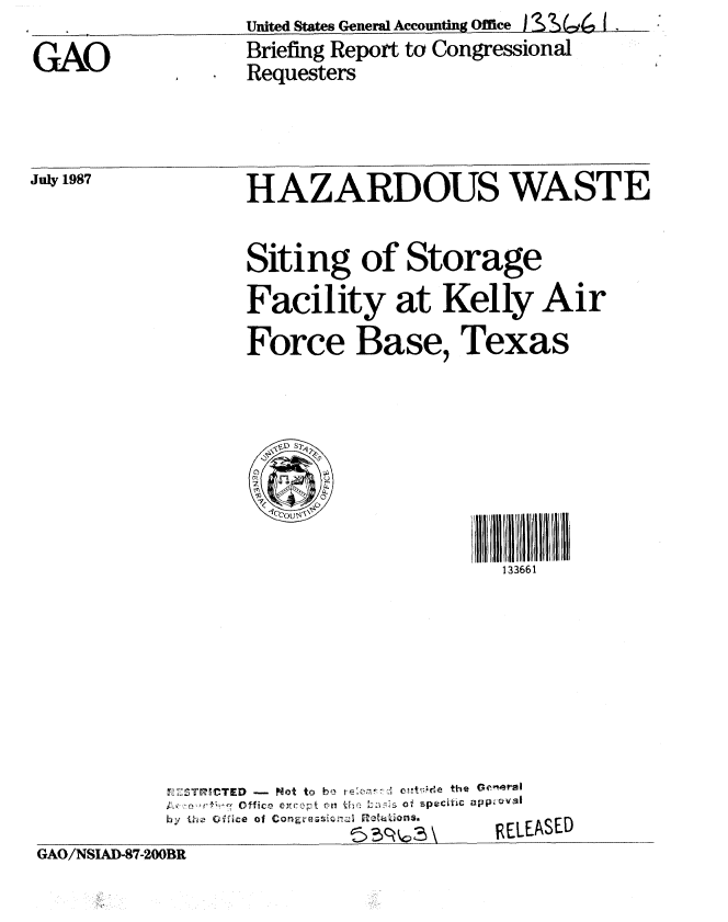 handle is hein.gao/gaobacifu0001 and id is 1 raw text is: 
GAO


July 1987


United States General Accounting Office ) S S (c, I .
Briefing Report to Congressional
Requesters


HAZARDOUS WASTE


                  Siting of Storage
                  Facility at Kelly Air
                  Force Base, Texas




                  1cCOU~v',! lii       ll ii/l FH H Ii


                                        133661








           'TMICTED -Not to be I e t h e h 'e r
           by the (fiice of Conaresr.Iz  ;T 6tzonSa.
                           G/ D8-B     RELEASED
GAO/NSIAD-B7-200BR


