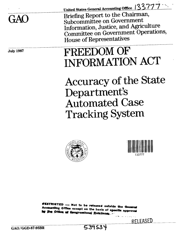 handle is hein.gao/gaobaciga0001 and id is 1 raw text is:                  United States General Accounting Office I S S777
                 Briefing Report to the Chairman,
GAO              Subcommittee on Government
                 Information, Justice, and Agriculture
                 Committee on Government Operations,
                 House of Representatives
Ju87             FREEDOM OF

                 INFORMATION ACT

                 Accuracy of the State
                 Department's
                 Automated Case
                 Tracking System




                        1:,            133777
                    1C.C  I~1





           MISTRfIeTED   Not to be rWea  owtsjde the Oensl
           ACcsamUng Offloe excpt on the basis of sesihe apieoyv
                                      RE[LEASED

 GAO/GGD-87-95BR       / 39 3


