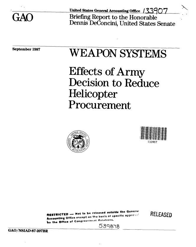 handle is hein.gao/gaobacigu0001 and id is 1 raw text is:                    United Staes General Accounting Office /M9077
GAO                Briefing Report to the Honorable
                   Dennis DeConcini, United States Senate


September 1987     WEAPON           SYSTEMS


                   Effects of Army
                   Decision to Reduce
                   Helicopter
                   Procurement


133907


             ItNSTRICTED -  Not to be released outside the General
             Accounting Office except on the basiS of specific apprv   ,,
             iy the Office of Congre -i  ReI.atlfS.
GAO/NSLAD-87-207BR


RELEASED



