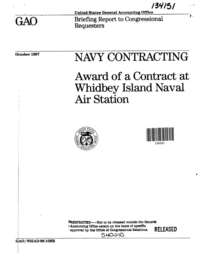 handle is hein.gao/gaobacihj0001 and id is 1 raw text is: 

GAO


United States General Accounting Office


Briefing Report to Congressional
Requesters


October 1987


NAVY CONTRACTING


                    Award of a Contract at
                    Whidbey Island Naval
                    Air Station




                    0w
                          0,                   134151











                  1108TRICTID--Not to be released outside tho General
                  ' Accounting Office except on the basis of specific
                  yal by the Office of Congressional Relations. RELEASED

GAO/NSIAD-88-1OBR


