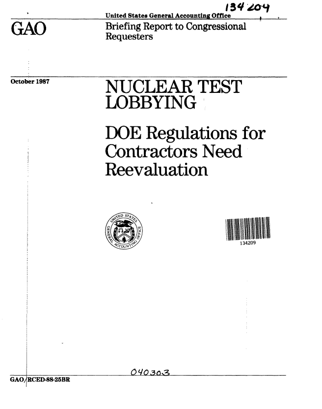 handle is hein.gao/gaobacihp0001 and id is 1 raw text is:                                    1g3q
               United States General Accounting Office
GAO            Briefing Report to Congressional
               Requesters


October 1987


NUCLEAR TEST
LOBBYING

DOE Regulations for
Contractors Need
Reevaluation





                      134209


I_                0(/031ns3;


RCED-88-25BR


GA0O


