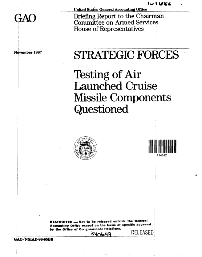 handle is hein.gao/gaobacijc0001 and id is 1 raw text is: 

GAO


United Stat s General A ccountg Offce
Briefing Report to the Chairman
Committee on Armed Services
House of Representatives


November 1987


STRATEGIC FORCES

Testing of Air
Launched Cruise
Missile Components
Questioned


RESTRICTED o.Not to be released ouitside the General
Accouiting Office except on the basis of specific approval
by the Office of Congressional Relations.
             -k%^LLQ       RELEASED


GO/NSIAD-88-65BR


134682


