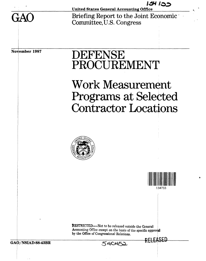 handle is hein.gao/gaobacijf0001 and id is 1 raw text is:                                             I.a4 10:
                    United States General Accounting Office

GAO                 Briefing Report to the Joint Economic'
                    Committee,U.S. Congress


No 'ember 1987


DEFENSE

PROCUREMENT


Work Measurement

Programs at Selected

Contractor Locations


                           134733






ItESTRICTED--Not to be released outside the General
Accounting Office except on the basis of the specific approv4I
by the Office of Congressional Relations.


GAI


)/NSIAD-88-43BR


154CAA5ZL


I- L.1-Wo 110-


