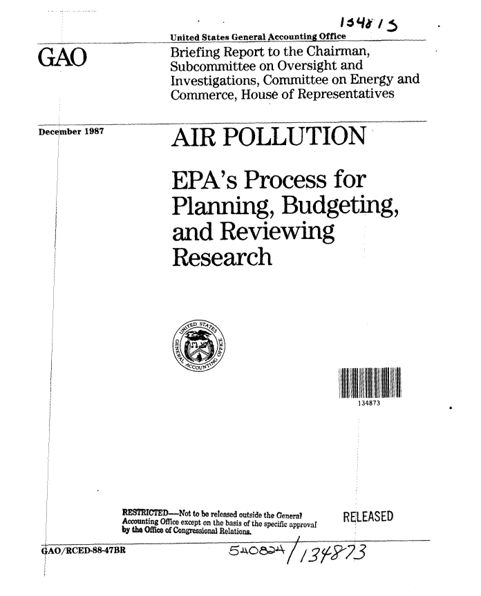 handle is hein.gao/gaobacijr0001 and id is 1 raw text is: 
United States General Accounting Office


GAO


December 1987


Briefing Report to the Chairman,
Subcommittee on Oversight and
Investigations, Committee on Energy and
Commerce, House of Representatives


AIR POLLUTION


EPA's Process for
Planning, Budgeting,
and Reviewing
Research


H111 I I   NIltl l t
   134873


RESIRICTED--Not to be released outside the General
Accounting Office except on the basis of the specific approval
by the Offict of Congressional Relations.


RELEASED


g~oe~A


1.1101 / 5


