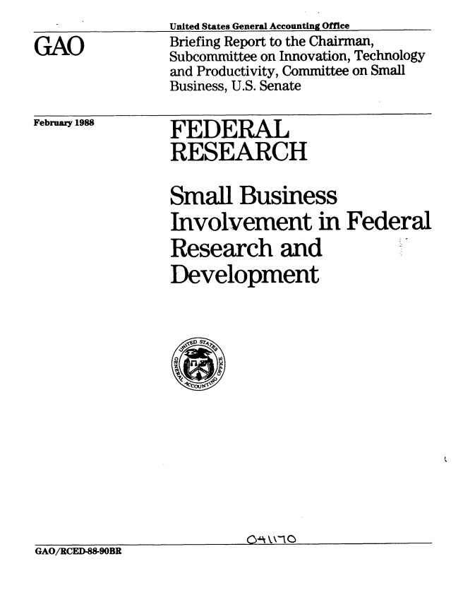 handle is hein.gao/gaobacijx0001 and id is 1 raw text is: 
GAO


United States General Accounting Office
Briefing Report to the Chairman,
Subcommittee on Innovation, Technology
and Productivity, Committee on Small
Business, U.S. Senate


February 1988


FEDERAL
RESEARCH


Small Business
Involvement in Federal
Research and
Development


GAO/RCED-88-90BR


