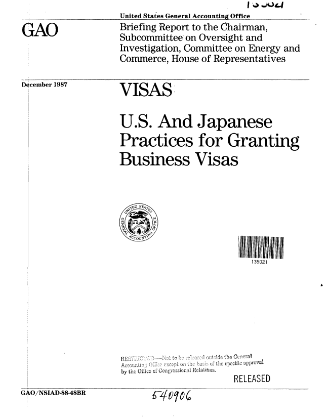 handle is hein.gao/gaobacikh0001 and id is 1 raw text is: 

GAO


Docemnber 1987


United States General Accounting Office
Briefing Report to the Chairman,
Subcommittee on Oversight and
Investigation, Committee on Energy and
Commerce, House of Representatives

VISAS


U.S. And Jlapanese
Practices for Granting
Business Visas








                        135021








A , ceo a i L:;'O ii, ::,:, cx r:g ,~ ,:J:,b i;o he C c a oval
by thC. Oi.: of i n,0 ROlaic h s.
                    RELEASED


( O/ NSIAD-88-48BR


k-vtlo(


