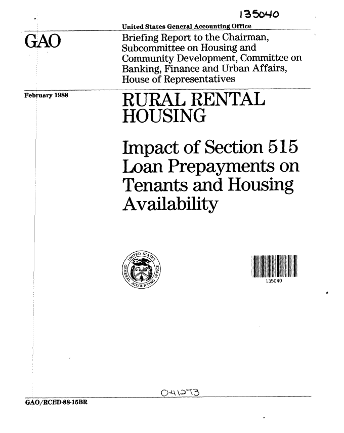 handle is hein.gao/gaobacikj0001 and id is 1 raw text is: 


GAO


United States General Accounting Office
Briefing Report to the Chairman,
Subcommittee on Housing and
Community Development, Committee on
Banking, Finance and Urban Affairs,
House of Representatives


February 1988


RURAL RENTAL
HOUSING


Impact of Section 515
Loan Prepayments on
Tenants and Housing
Availability





                       1i35040


GAO/RCED-88-15BR



