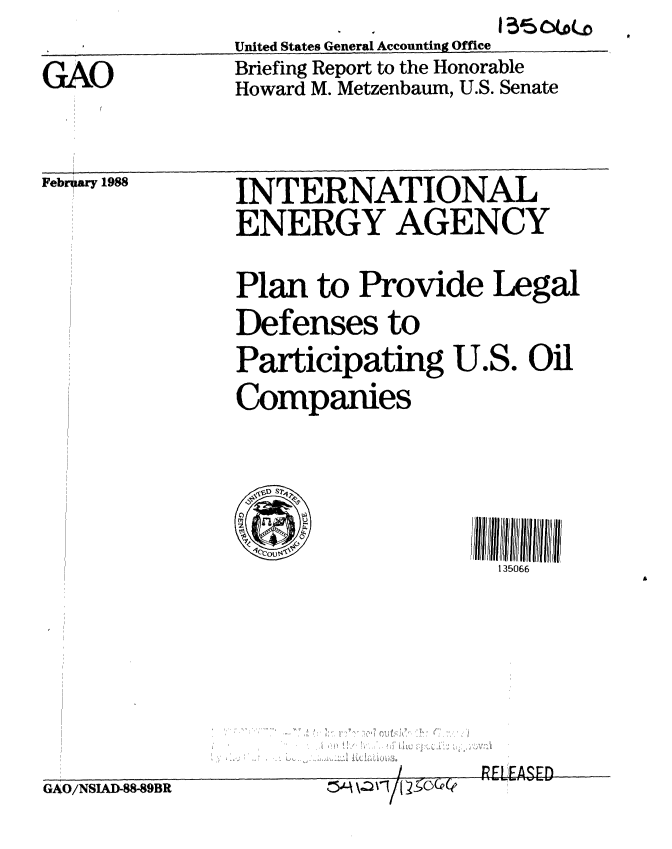 handle is hein.gao/gaobacikk0001 and id is 1 raw text is:                United States General Accounting Office
GAO            Briefing Report to the Honorable
               Howard M. Metzenbaum, U.S. Senate


Febr  ary 1988


INTERNATIONAL
ENERGY AGENCY
Plan to Provide Legal
Defenses to


Participating U.S.
Companies


Oil


135066


p  -~


GAO/NSIAD-88-89BR


