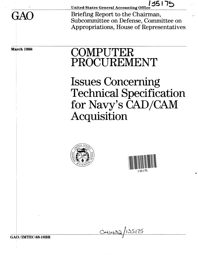 handle is hein.gao/gaobacikz0001 and id is 1 raw text is: 
GAO


United States General Accounting Office
Briefing Report to the Chairman,
Subcommittee on Defense, Committee on
Appropriations, House of Representatives


March 1988


COMPUTER
PROCUREMENT


Issues Concerning
Technical Specification
for Navy's CAD/CAM
Acquisition


135175


'.A43a /K 375


GAO/IMTEC-88-16BR


