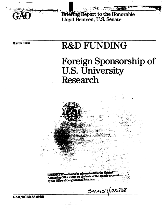 handle is hein.gao/gaobacilm0001 and id is 1 raw text is: 
-4-


March 1988


R&D FUNDING


Foreign Sponsorship of

U.S. University

Research


±~, -2

       t


  -I
  -4-
4 4.-.


uiimrrM. -W,. to. bb ,sudu te Od~t-W
by thgu  Offlo.of G u iPoflaRe~aioni


GAO/RCED8-8BR


          rt to the Honorable
Lloyd Bentsen, U.S. Senate


