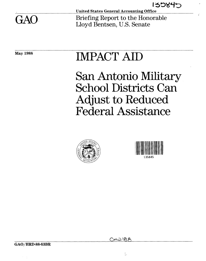 handle is hein.gao/gaobacimk0001 and id is 1 raw text is: United States General Accounting Office
Briefing Report to the Honorable
Lloyd Bentsen, U.S. Senate


May 1988


IMPACT AID

San Antonio Military
School Districts Can
Adjust to Reduced
Federal Assistance



     ~, ~4 p~I135845


GAO/HRD-88-63BR


GAO


