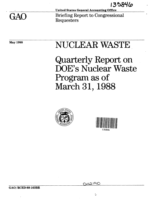 handle is hein.gao/gaobaciml0001 and id is 1 raw text is:                United States General Accounting Office
GAO            Briefing Report to Congressional
               Requesters


May 1988


NUCLEAR WASTE
Quarterly Report on
DOE's Nuclear Waste
Program as of
March 31, 1988


135846


GAO/RCED-88-163BR


