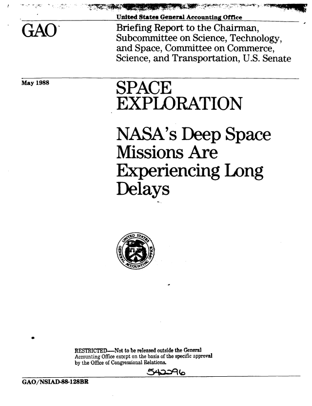handle is hein.gao/gaobacinc0001 and id is 1 raw text is:                     United States General Accounting Office
(AO'                Briefing Report to the Chairman,
                    Subcommittee on Science, Technology,
                    and Space, Committee on Commerce,
                    Science, and Transportation, U.S. Senate


May 1988


SPACE
EXPLORATION


NASA's Deep Space
Missions Are
Experiencing Long
Delays


           RESThICTED-Not to be released outside the General
           Accounting Office except on the basis of the specific approval
           by the Office of Congressional Relations.

GAO/NSIAD-88-128BR


