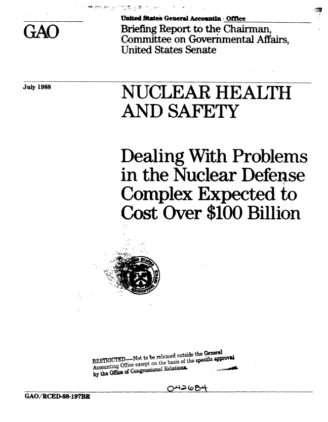 handle is hein.gao/gaobacinp0001 and id is 1 raw text is: 
GAO


united Bwm General Acann - Offrce
Briefing Report to the Chairman,
Committee on Governmental Affairs,
United States Senate


July 1988


NUCLEAR HEALTH
AND SAFETY


Dealing With Problems
in the Nuclear Defense
Complex Expected to
Cost Over $100 Billion


           S released outside the GeuW81
  IRJST ICI : ---ot to I Irteleas  r     lom
REcounting ffce except on the basis of the Pecinc approv#4
by thO Off im of cnrS~Ult~l


GAO/RCED-88-197BR


