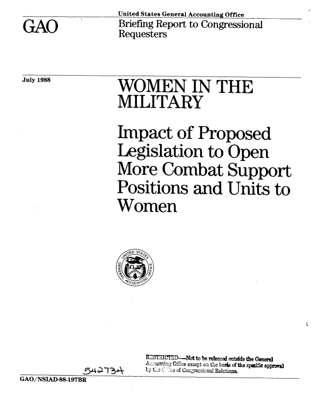 handle is hein.gao/gaobacioc0001 and id is 1 raw text is: 
GAO


July 1988


United States General Accounting Office
Briefing Report to Congressional
Requesters


WOMEN IN THE
MILITARY


Impact of Proposed
Legislation to Open
More Combat Support
Positions and Units to
Women


M  .IMID--Not to be releazed mtde te OenemI
Aziounting Office except on th1e bads of the speflc approal
Ly t:L- ('. -: .,I of Conge.-sicnal Relations.


GAO/NSIAD-88-197BR


