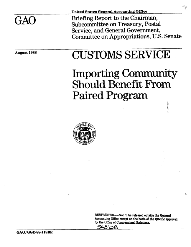 handle is hein.gao/gaobacion0001 and id is 1 raw text is: 

GAO


United States General Accounting Office
Briefing Report to the Chairman,
Subcommittee on Treasury, Postal
Service, and General Government,
Committee on Appropriations, U.S. Senate


August 1988


CUSTOMS SERVICE


Importing Community
Should Benefit From
Paired Program


                           RESICTED-Not to be released outside the General
                           Accounting Office except on the basis of the pei appomu
                           by the Ofrice of Congrnsional Relations.
                           G 43 \Z-11
GAO/GGD-88-118BR


