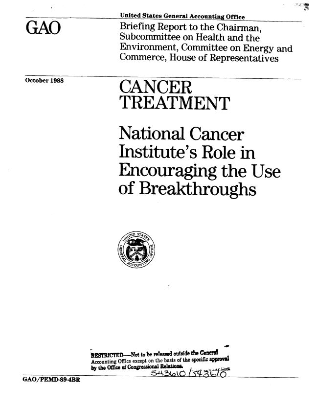 handle is hein.gao/gaobacipn0001 and id is 1 raw text is: 

GAO


OctoDer 1988


CANCER
TREATMENT


National Cancer
Institute's Role in
Encouraging the Use
of Breakthroughs


tiAU/PIED-89-4BR


R   CR1p ED-Not to be releed outd the Ge&eva
Accounting Office except on the basis of the specific approval
by the OfiM of COngremonal BeltiM


&AC~0~O


United States General Accounting Office
Briefing Report to the Chairman,
Subcommittee on Health and the
Environment, Committee on Energy and
Commerce, House of Representatives


