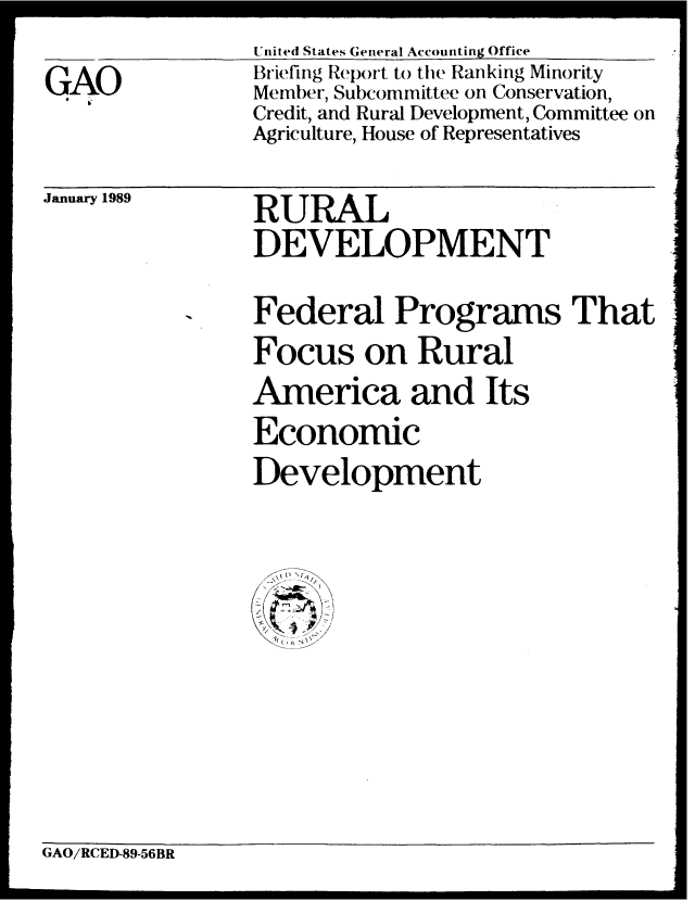 handle is hein.gao/gaobaciqf0001 and id is 1 raw text is: United States General Accounting Office


GAO


Briefing Report to the Ranking Minority
Member, Subcommittee on Conservation,
Credit, and Rural Development, Committee on
Agriculture, House of Representatives


January 1989


RURAL
DEVELOPMENT


Federal Programs That
Focus on Rural
America and Its
Economic
Development


GAO/RCED-89-56BR


