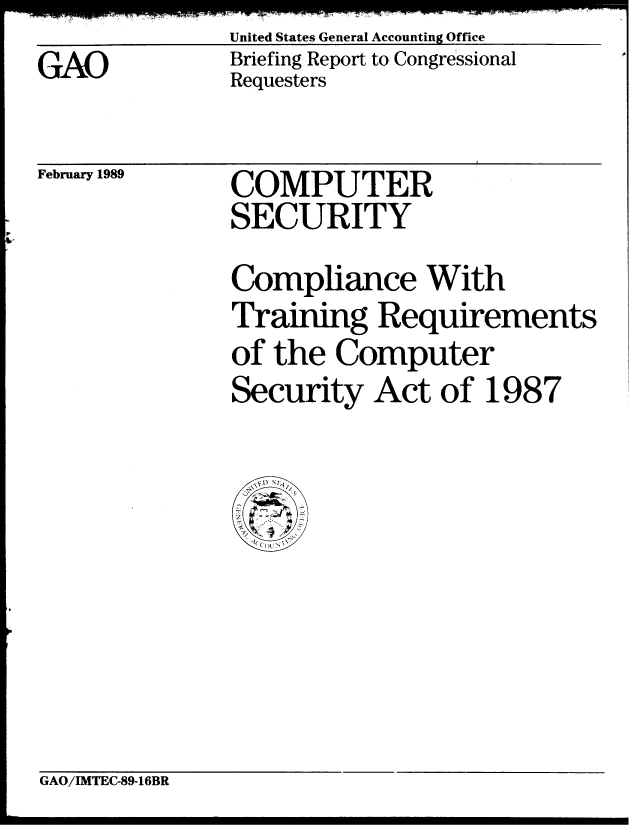 handle is hein.gao/gaobaciqj0001 and id is 1 raw text is: United States General Accounting Office


GAO


Briefing Report to Congressional
Requesters


February 1989


COMPUTER
SECURITY


Compliance With
Training Requirements
of the Computer
Security Act of 1987


GAO/IMTEC-89-16BR


