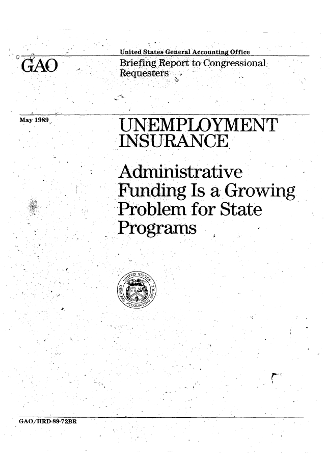 handle is hein.gao/gaobaciqz0001 and id is 1 raw text is: 
United States General Accounting Office
Briefing Reportto Congressional.
Requesters


May 1989


UNEMPLOYMENT
INSURANCE

Adminstrative
Fundg Is a Growing
Problem for State
Programs


GAO/HRD-89-72BR


