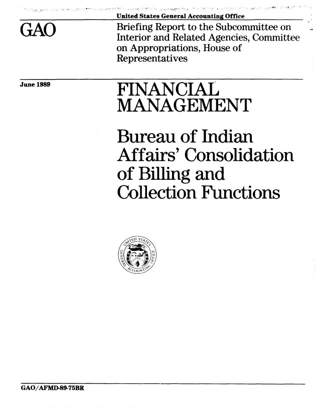 handle is hein.gao/gaobacirc0001 and id is 1 raw text is: 
GAO


United States General Accounting Office
Briefing Report to the Subcommittee on
Interior and Related Agencies, Committee
on Appropriations, House of
Representatives


June 1989


FINANCIAL
MANAGEMENT


Bureau of Indian
Affairs' Consolidation
of Billing and
Collection Functions


GAO/AFMD-89-75BR


