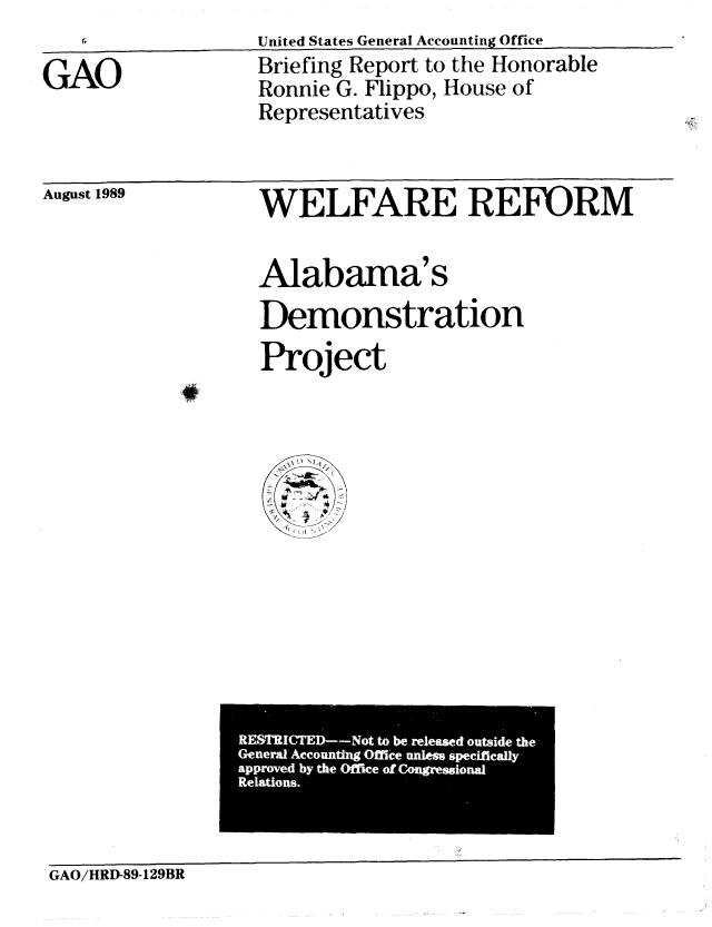 handle is hein.gao/gaobacise0001 and id is 1 raw text is: United States GeneraI Accounting Office


GAO


Briefing Report to the Honorable
Ronnie G. Flippo, House of
Representatives


August 1989


WELFARE REFORM


Alabama's
Demonstration
Project


RETICTD -Ntt erlaeZusdh


GAO/HRD-89-129BR


