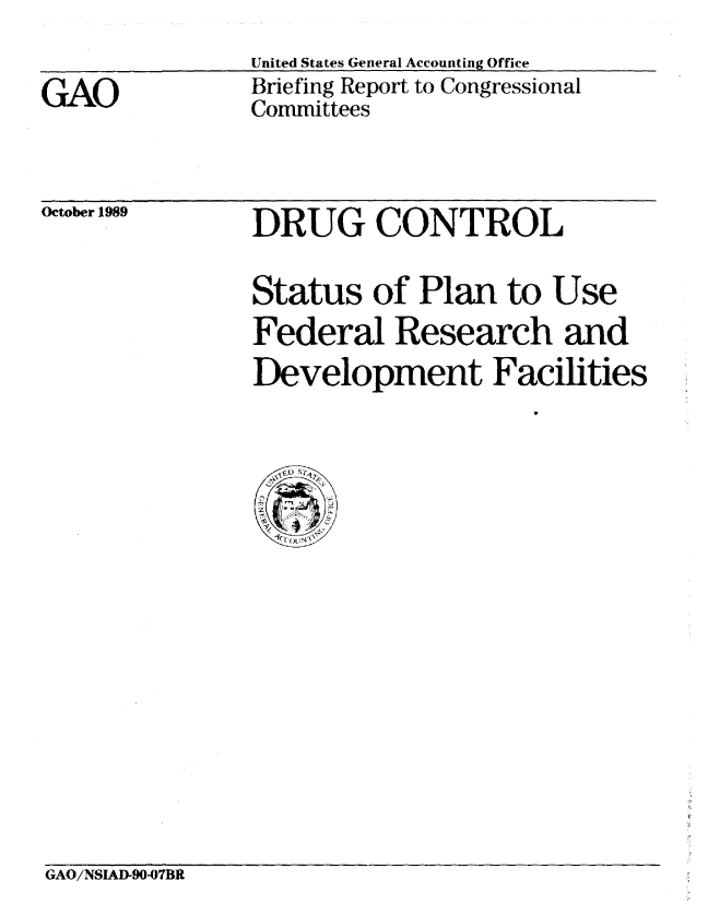 handle is hein.gao/gaobacisr0001 and id is 1 raw text is: 


GAO


United States General Accounting Office
Briefing Report to Congressional
Committees


October 1989


DRUG CONTROL


Status of Plan to Use
Federal Research and
Development Facilities
                    V


  fD S'1
CTh7


GAO/NSIAD907BR


