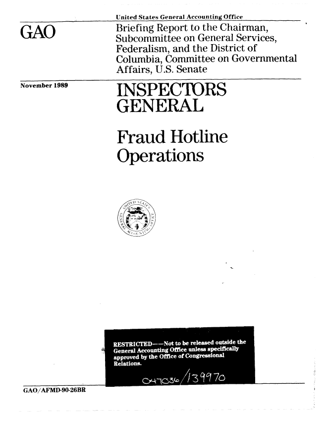 handle is hein.gao/gaobacisv0001 and id is 1 raw text is: 

GAO


United States General Accounting Office
Briefing Report to the Chairman,
Subcommittee on General Services,
Federalism, and the District of
Columbia, Committee on Governmental
Affairs, U.S. Senate


November 1989


INSPECTORS
GENERAL

Fraud Hotline
Operations


GAO/AFMD-90-26BR


