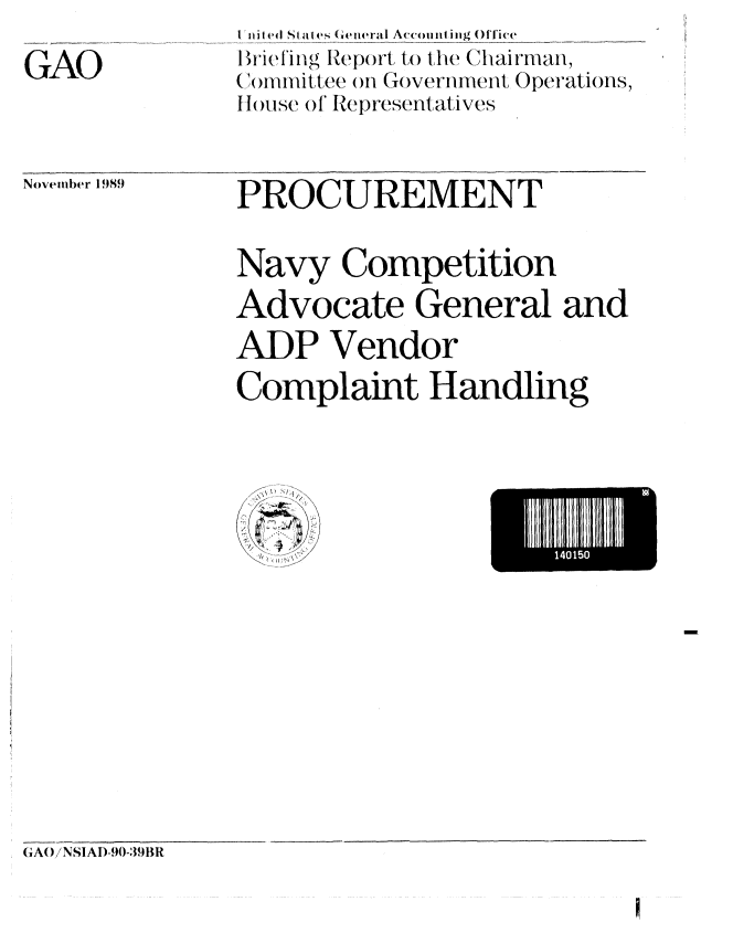 handle is hein.gao/gaobacitd0001 and id is 1 raw text is: 
GAO


Ini Ied Sta I es (General Accounling Office
Brieling Report, to the Chairman,
()tnittee on Government Oper-ations,
tI rlouse (), of epresentati ves


November 1989


PROCUREMENT

Navy Competition
Advocate General and
APP Vendor
Complaint Handling


NH Hill5


G(AO/NSIAI)-90-391R



