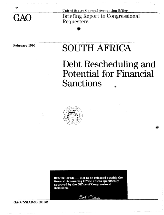 handle is hein.gao/gaobaciuf0001 and id is 1 raw text is:                 United States General Accounting Office
GAO             Briefing Report to Congressional
                Requesters


February 1990


SOUTH AFRICA


Debt Rescheduling and
Potential for Financial
Sanctions  .,


SRE       t


GAO/NSIAD-90-109BR


